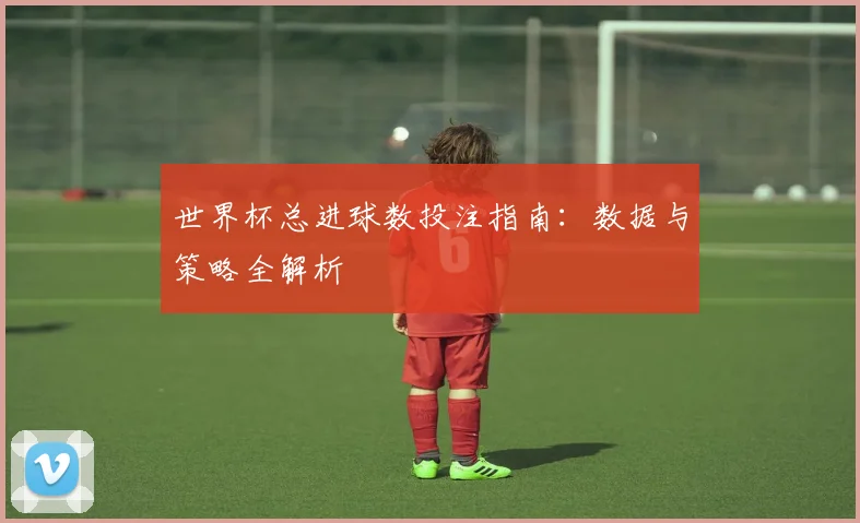 世界杯总进球数投注指南:数据与策略全解析