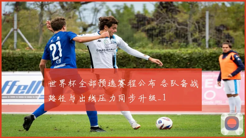 世界杯全部预选赛程公布 各队备战路径与出线压力同步升级_1