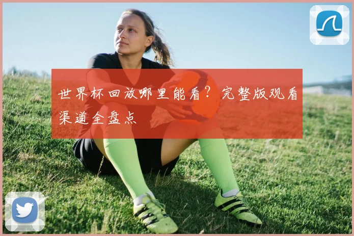 世界杯回放哪里能看？完整版观看渠道全盘点