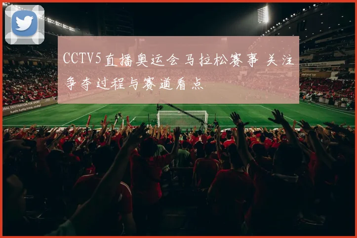 CCTV5直播奥运会马拉松赛事 关注争夺过程与赛道看点