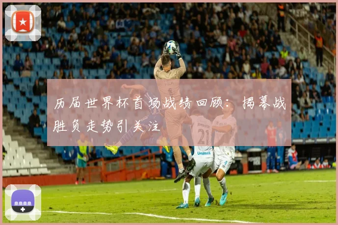 历届世界杯首场战绩回顾：揭幕战胜负走势引关注