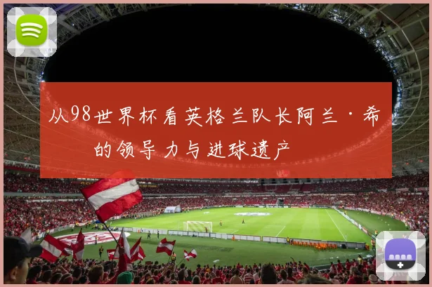 从98世界杯看英格兰队长阿兰·希勒的领导力与进球遗产