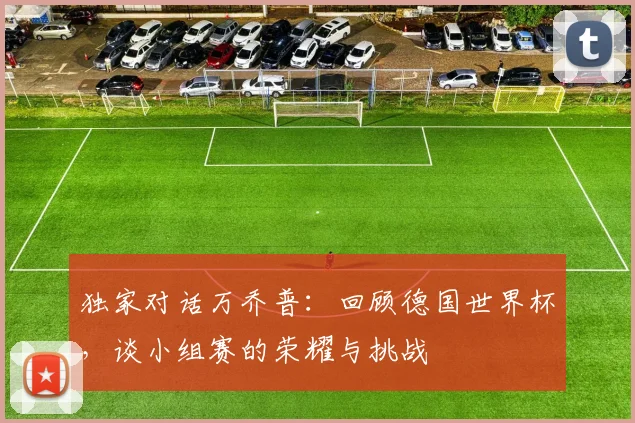 独家对话万乔普:回顾德国世界杯,谈小组赛的荣耀与挑战