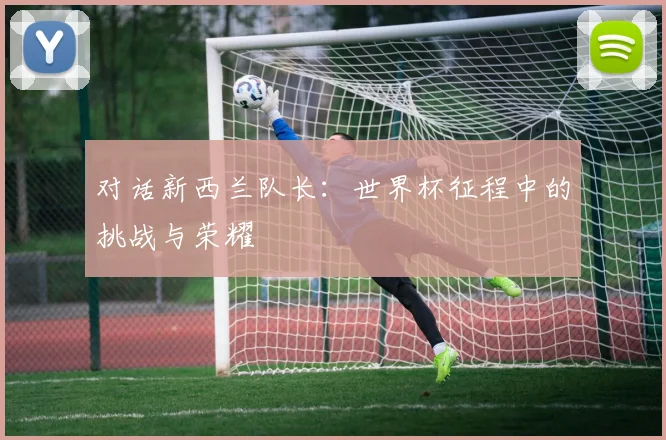 对话新西兰队长:世界杯征程中的挑战与荣耀