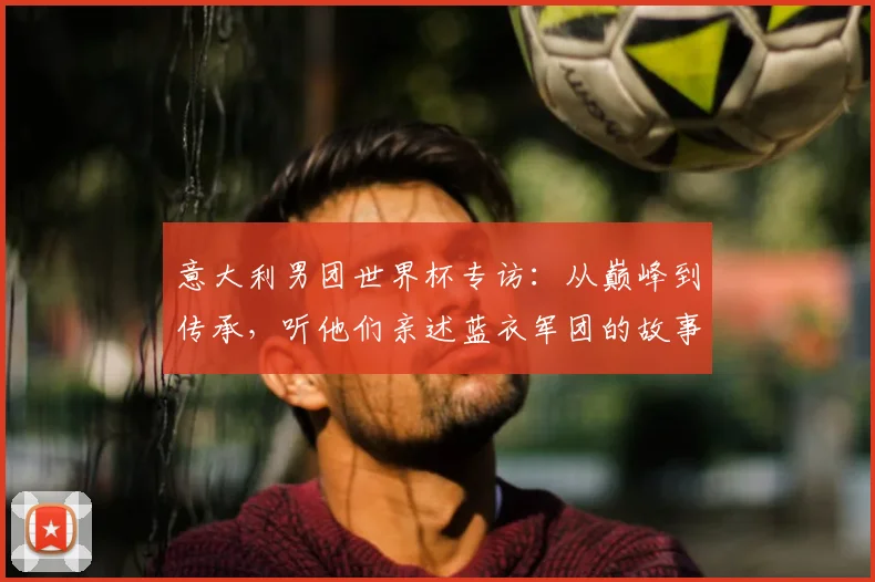 意大利男团世界杯专访:从巅峰到传承,听他们亲述蓝衣军团的故事