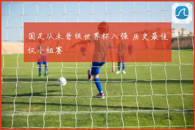国足从未晋级世界杯八强 历史最佳仅小组赛