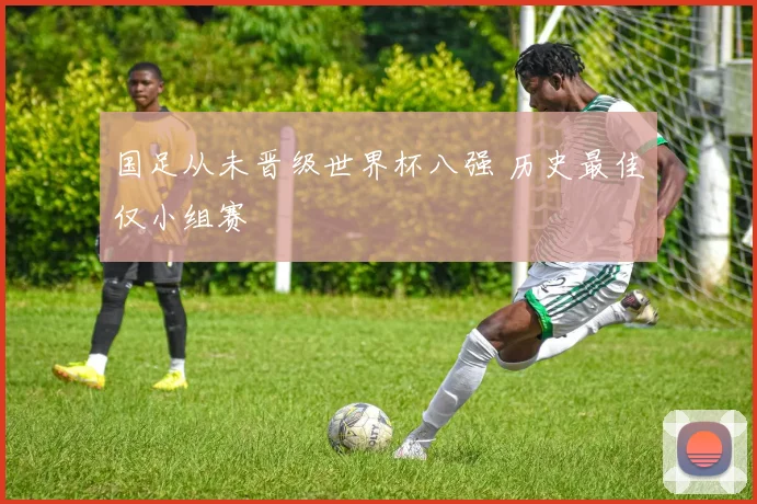 国足从未晋级世界杯八强 历史最佳仅小组赛