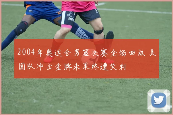 2004年奥运会男篮决赛全场回放 美国队冲击金牌未果终遭失利