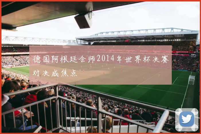 德国阿根廷会师2014年世界杯决赛对决成焦点