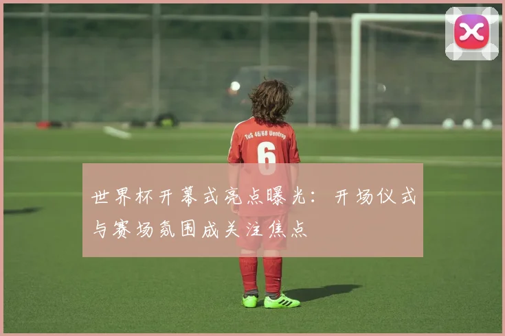 世界杯开幕式亮点曝光:开场仪式与赛场氛围成关注焦点