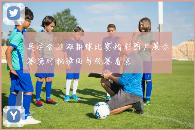 奥运会沙滩排球比赛精彩图片展示赛场对抗瞬间与观赛看点