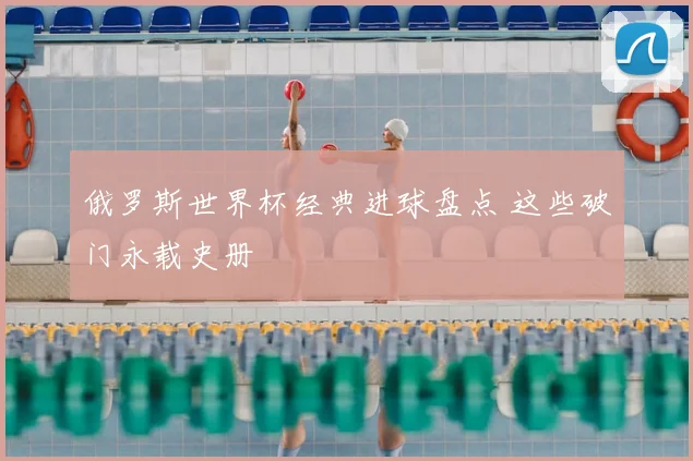 俄罗斯世界杯经典进球盘点 这些破门永载史册