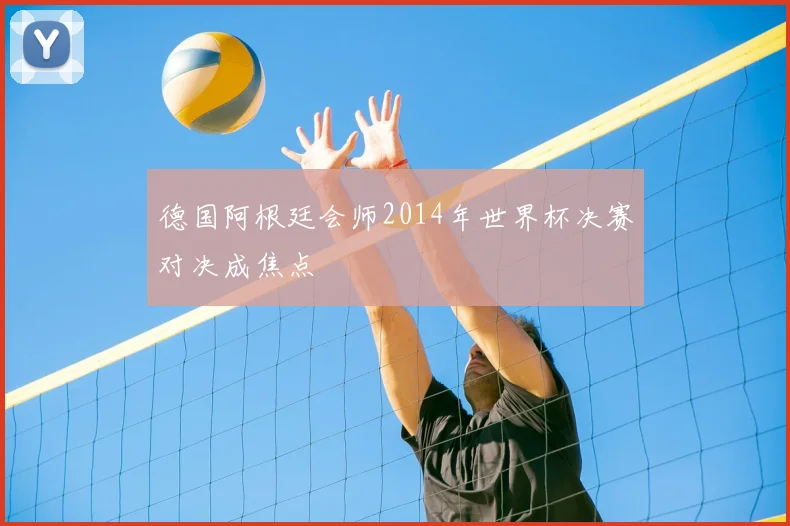 德国阿根廷会师2014年世界杯决赛对决成焦点