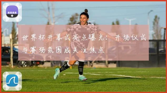 世界杯开幕式亮点曝光:开场仪式与赛场氛围成关注焦点