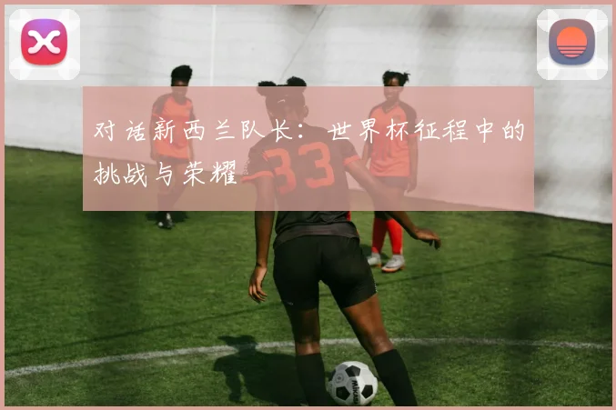 对话新西兰队长：世界杯征程中的挑战与荣耀
