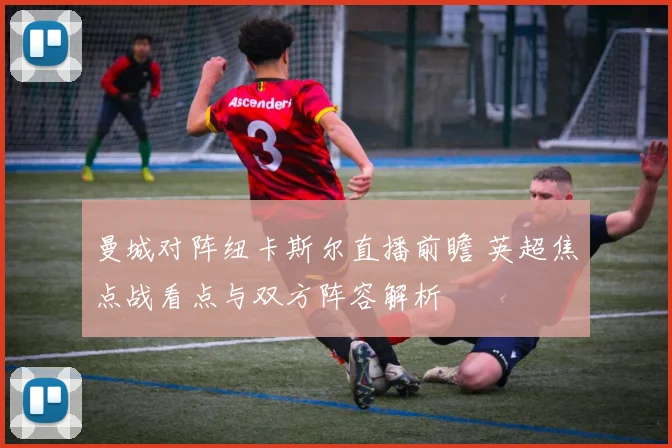 曼城对阵纽卡斯尔直播前瞻 英超焦点战看点与双方阵容解析