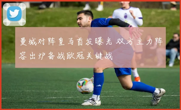 曼城对阵皇马首发曝光 双方主力阵容出炉备战欧冠关键战