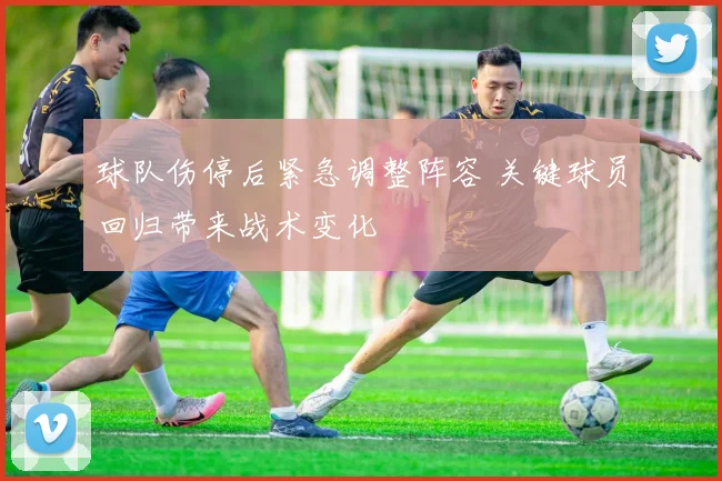 球队伤停后紧急调整阵容 关键球员回归带来战术变化