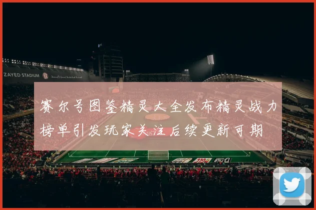 赛尔号图鉴精灵大全发布精灵战力榜单引发玩家关注后续更新可期