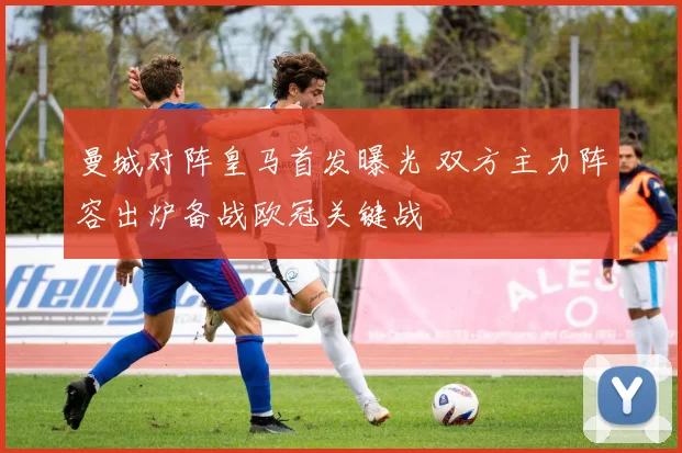 曼城对阵皇马首发曝光 双方主力阵容出炉备战欧冠关键战