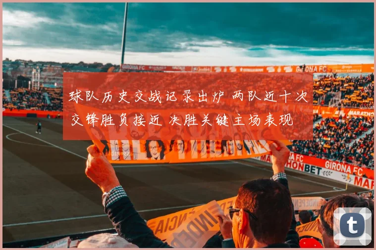球队历史交战记录出炉 两队近十次交锋胜负接近 决胜关键主场表现
