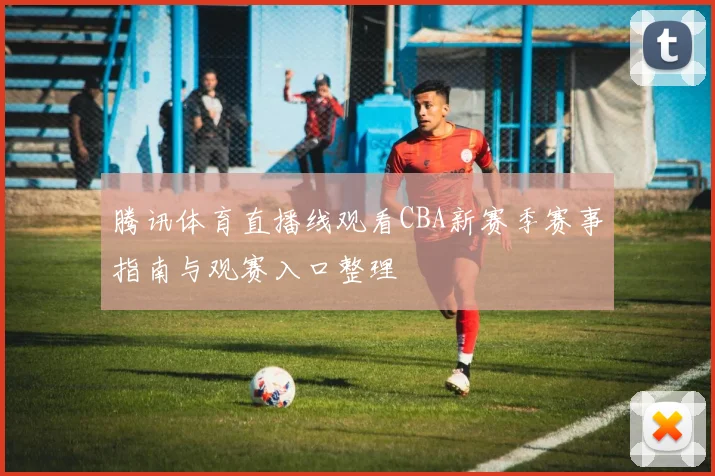 腾讯体育直播线观看CBA新赛季赛事指南与观赛入口整理