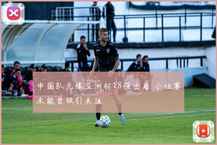中国队无缘亚洲杯18强出局 小组赛未能晋级引关注