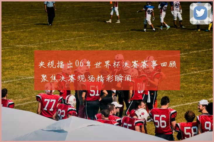 央视播出06年世界杯决赛赛事回顾 聚焦决赛现场精彩瞬间