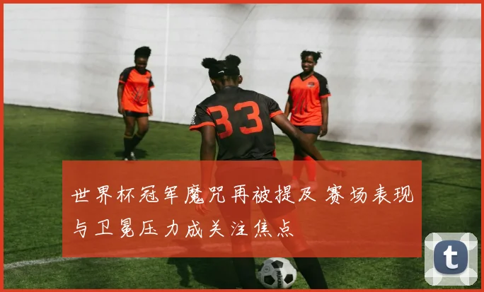世界杯冠军魔咒再被提及 赛场表现与卫冕压力成关注焦点