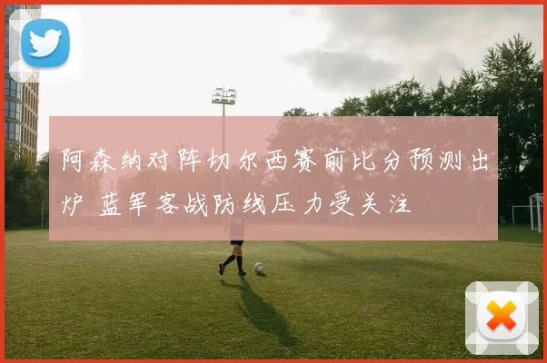 阿森纳对阵切尔西赛前比分预测出炉 蓝军客战防线压力受关注